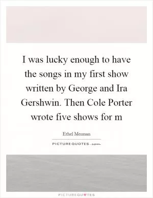 I was lucky enough to have the songs in my first show written by George and Ira Gershwin. Then Cole Porter wrote five shows for m Picture Quote #1