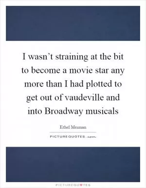 I wasn’t straining at the bit to become a movie star any more than I had plotted to get out of vaudeville and into Broadway musicals Picture Quote #1