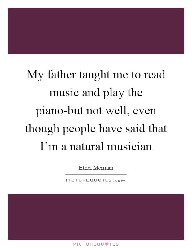 My father taught me to read music and play the piano-but not well, even though people have said that I'm a natural musician Picture Quote #1