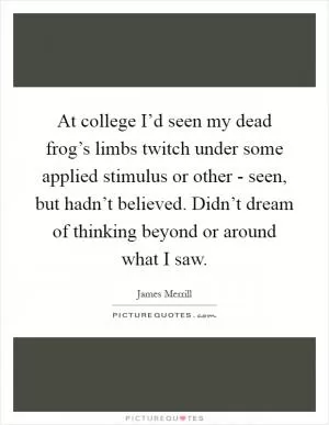 At college I’d seen my dead frog’s limbs twitch under some applied stimulus or other - seen, but hadn’t believed. Didn’t dream of thinking beyond or around what I saw Picture Quote #1