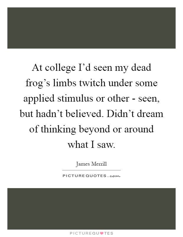 At college I'd seen my dead frog's limbs twitch under some applied stimulus or other - seen, but hadn't believed. Didn't dream of thinking beyond or around what I saw Picture Quote #1