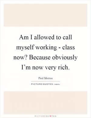 Am I allowed to call myself working - class now? Because obviously I’m now very rich Picture Quote #1