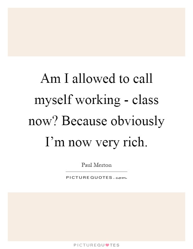 Am I allowed to call myself working - class now? Because obviously I'm now very rich Picture Quote #1