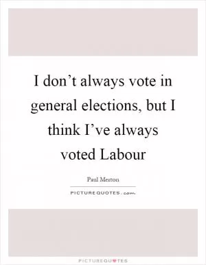 I don’t always vote in general elections, but I think I’ve always voted Labour Picture Quote #1