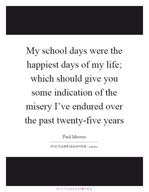 My school days were the happiest days of my life; which should give you some indication of the misery I've endured over the past twenty-five years Picture Quote #1