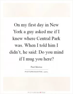 On my first day in New York a guy asked me if I knew where Central Park was. When I told him I didn’t, he said: Do you mind if I mug you here? Picture Quote #1