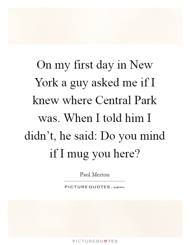 On my first day in New York a guy asked me if I knew where Central Park was. When I told him I didn't, he said: Do you mind if I mug you here? Picture Quote #1