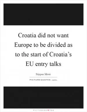 Croatia did not want Europe to be divided as to the start of Croatia’s EU entry talks Picture Quote #1