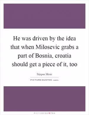 He was driven by the idea that when Milosevic grabs a part of Bosnia, croatia should get a piece of it, too Picture Quote #1
