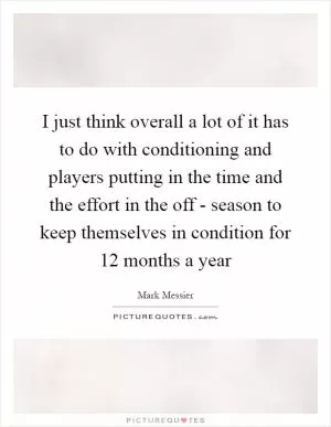 I just think overall a lot of it has to do with conditioning and players putting in the time and the effort in the off - season to keep themselves in condition for 12 months a year Picture Quote #1