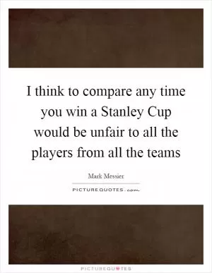 I think to compare any time you win a Stanley Cup would be unfair to all the players from all the teams Picture Quote #1