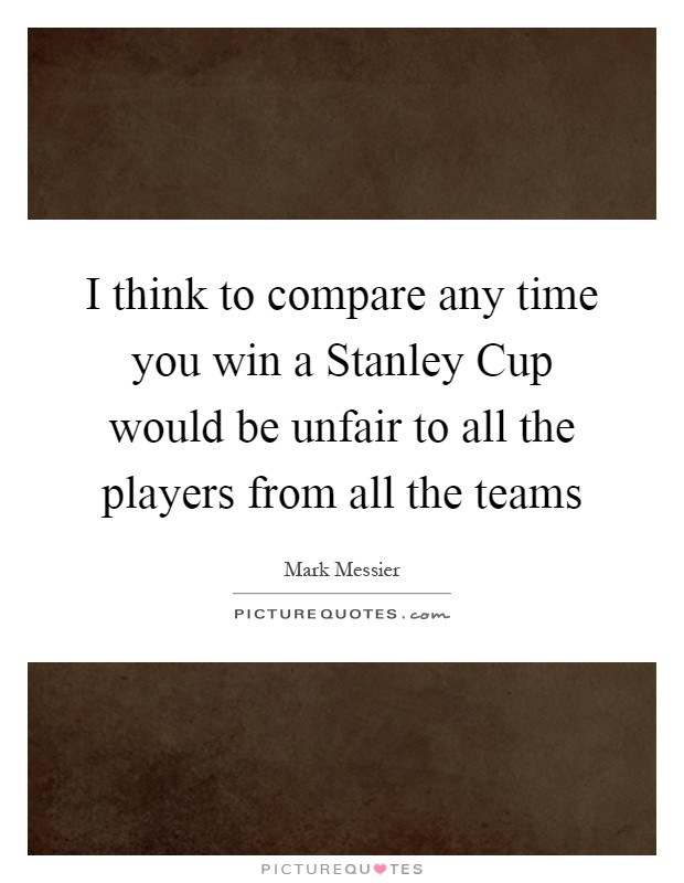 I think to compare any time you win a Stanley Cup would be unfair to all the players from all the teams Picture Quote #1