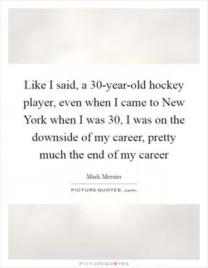 Like I said, a 30-year-old hockey player, even when I came to New York when I was 30, I was on the downside of my career, pretty much the end of my career Picture Quote #1