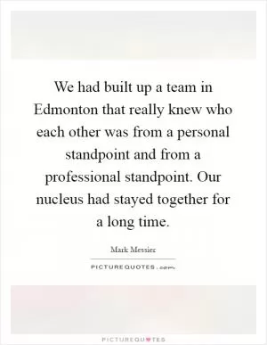 We had built up a team in Edmonton that really knew who each other was from a personal standpoint and from a professional standpoint. Our nucleus had stayed together for a long time Picture Quote #1