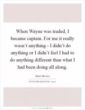 When Wayne was traded, I became captain. For me it really wasn’t anything - I didn’t do anything or I didn’t feel I had to do anything different than what I had been doing all along Picture Quote #1