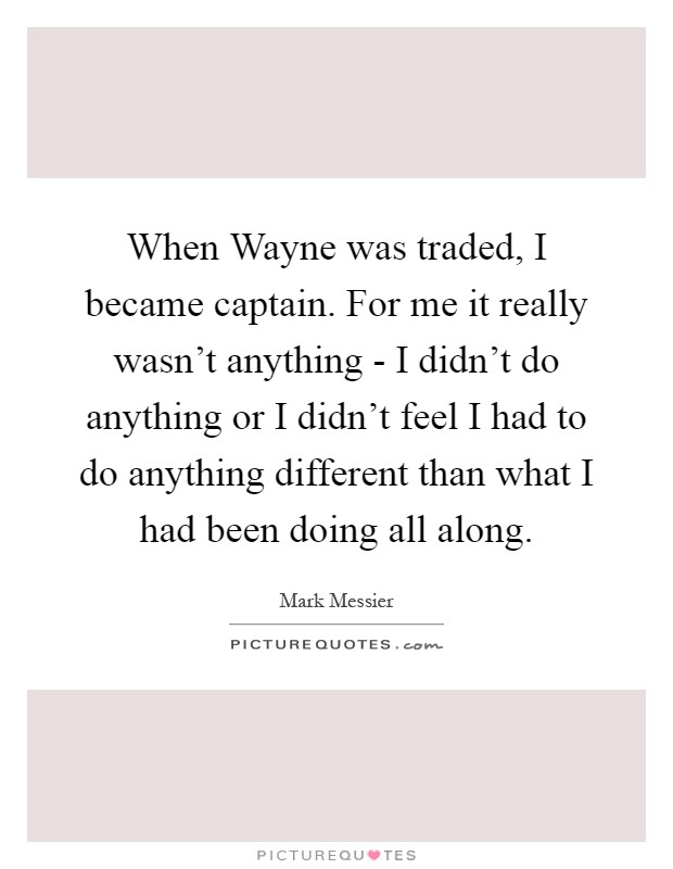 When Wayne was traded, I became captain. For me it really wasn't anything - I didn't do anything or I didn't feel I had to do anything different than what I had been doing all along Picture Quote #1