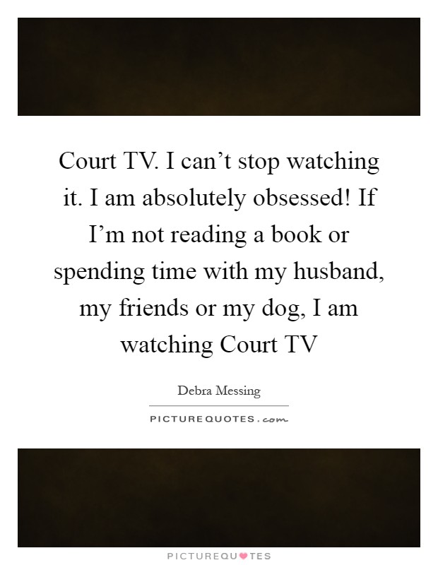 Court TV. I can't stop watching it. I am absolutely obsessed! If I'm not reading a book or spending time with my husband, my friends or my dog, I am watching Court TV Picture Quote #1
