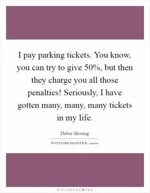 I pay parking tickets. You know, you can try to give 50%, but then they charge you all those penalties! Seriously, I have gotten many, many, many tickets in my life Picture Quote #1