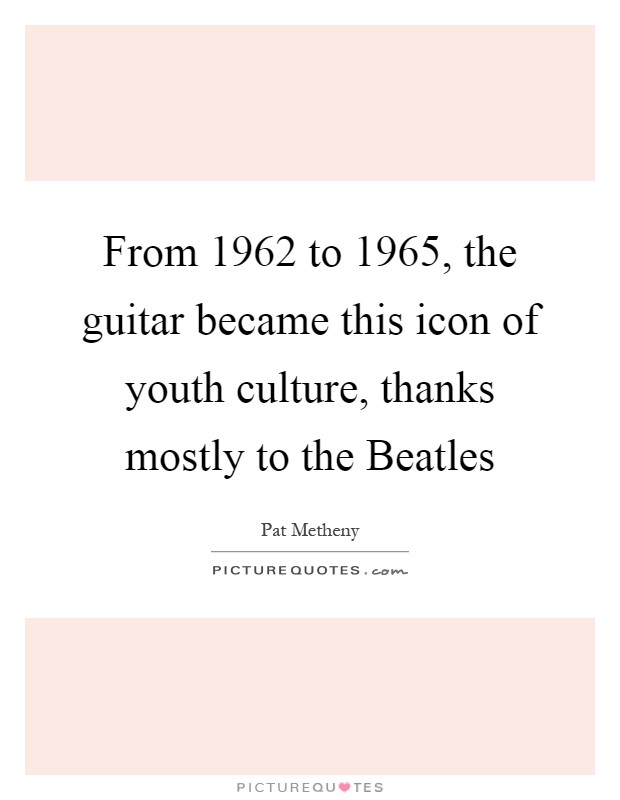 From 1962 to 1965, the guitar became this icon of youth culture, thanks mostly to the Beatles Picture Quote #1
