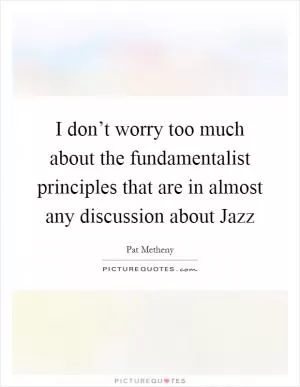 I don’t worry too much about the fundamentalist principles that are in almost any discussion about Jazz Picture Quote #1