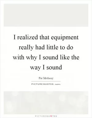 I realized that equipment really had little to do with why I sound like the way I sound Picture Quote #1