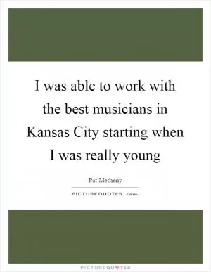 I was able to work with the best musicians in Kansas City starting when I was really young Picture Quote #1