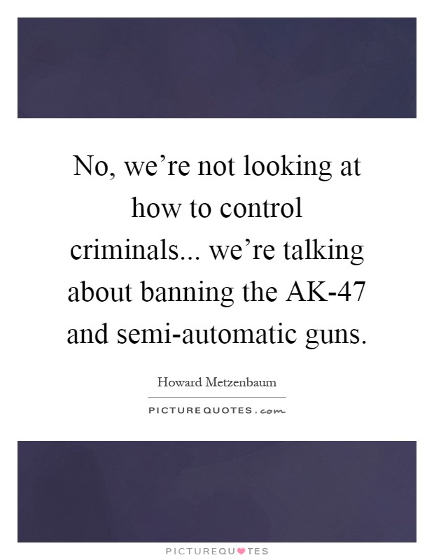 No, we're not looking at how to control criminals... we're talking about banning the AK-47 and semi-automatic guns Picture Quote #1