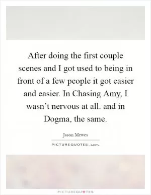 After doing the first couple scenes and I got used to being in front of a few people it got easier and easier. In Chasing Amy, I wasn’t nervous at all. and in Dogma, the same Picture Quote #1