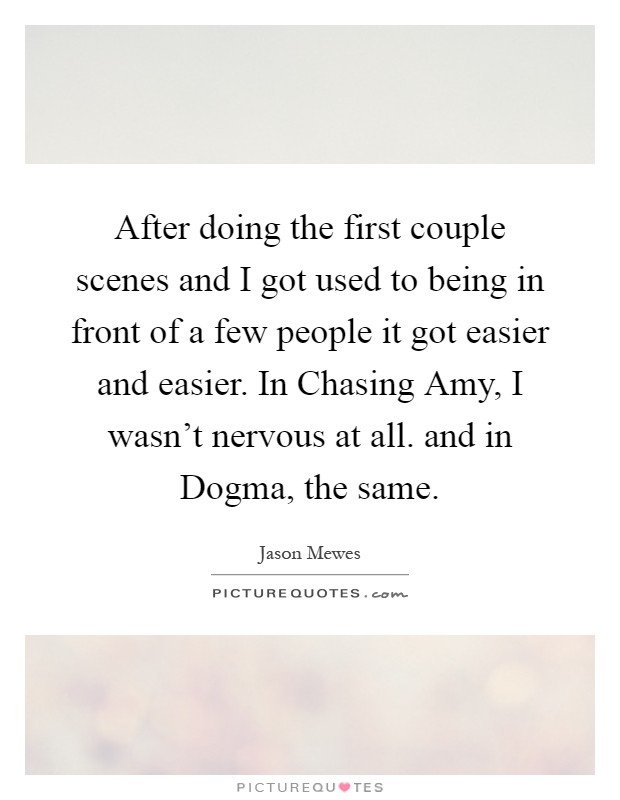 After doing the first couple scenes and I got used to being in front of a few people it got easier and easier. In Chasing Amy, I wasn't nervous at all. and in Dogma, the same Picture Quote #1