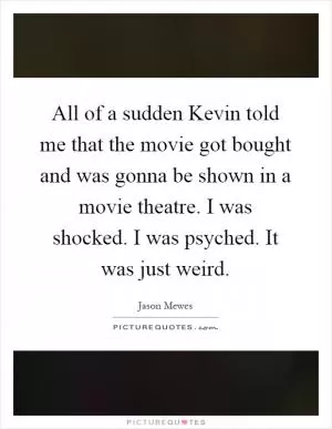 All of a sudden Kevin told me that the movie got bought and was gonna be shown in a movie theatre. I was shocked. I was psyched. It was just weird Picture Quote #1