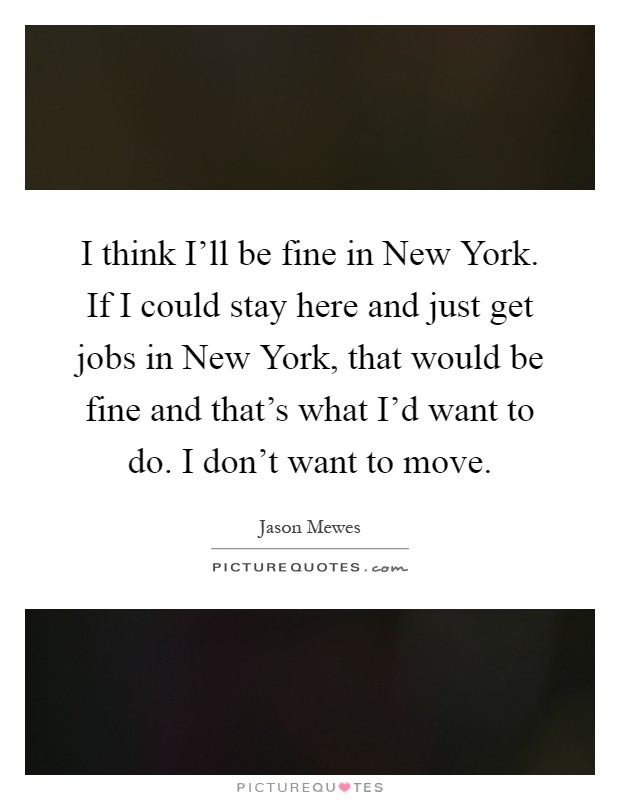 I think I'll be fine in New York. If I could stay here and just get jobs in New York, that would be fine and that's what I'd want to do. I don't want to move Picture Quote #1