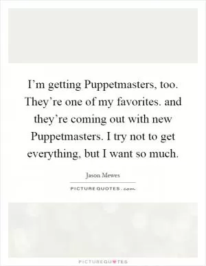 I’m getting Puppetmasters, too. They’re one of my favorites. and they’re coming out with new Puppetmasters. I try not to get everything, but I want so much Picture Quote #1