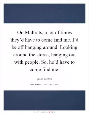 On Mallrats, a lot of times they’d have to come find me. I’d be off hanging around. Looking around the stores, hanging out with people. So, he’d have to come find me Picture Quote #1