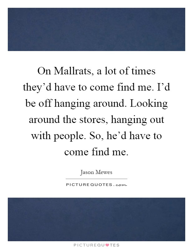 On Mallrats, a lot of times they'd have to come find me. I'd be off hanging around. Looking around the stores, hanging out with people. So, he'd have to come find me Picture Quote #1