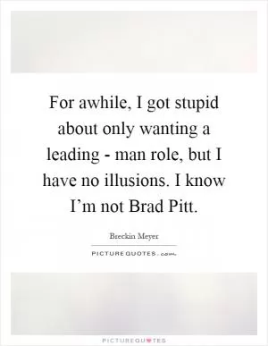 For awhile, I got stupid about only wanting a leading - man role, but I have no illusions. I know I’m not Brad Pitt Picture Quote #1