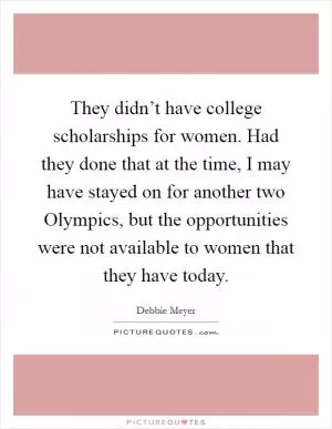 They didn’t have college scholarships for women. Had they done that at the time, I may have stayed on for another two Olympics, but the opportunities were not available to women that they have today Picture Quote #1