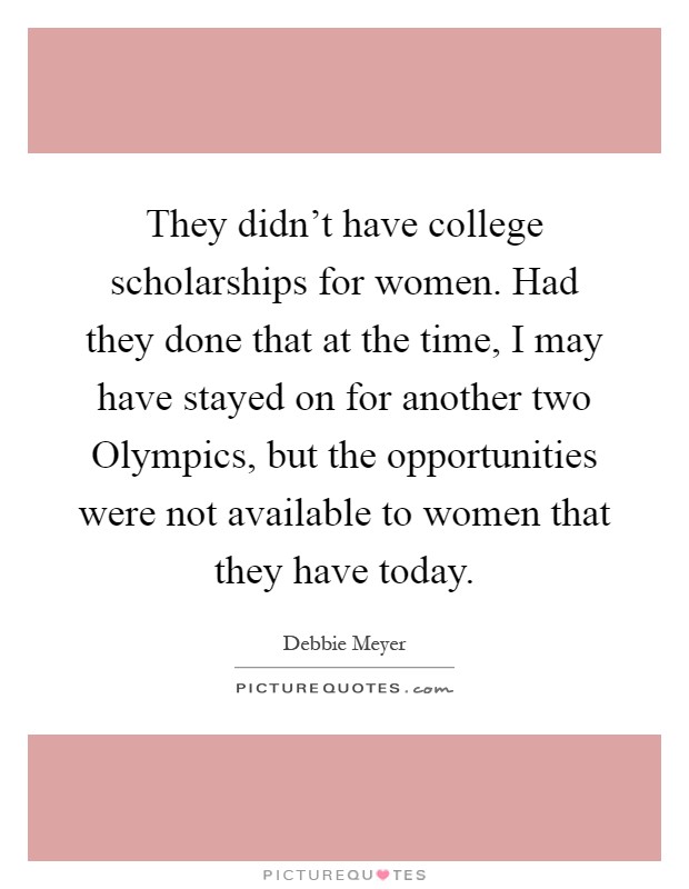 They didn't have college scholarships for women. Had they done that at the time, I may have stayed on for another two Olympics, but the opportunities were not available to women that they have today Picture Quote #1