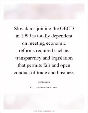 Slovakia’s joining the OECD in 1999 is totally dependent on meeting economic reforms required such as transparency and legislation that permits fair and open conduct of trade and business Picture Quote #1