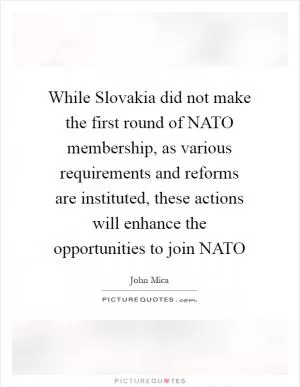 While Slovakia did not make the first round of NATO membership, as various requirements and reforms are instituted, these actions will enhance the opportunities to join NATO Picture Quote #1