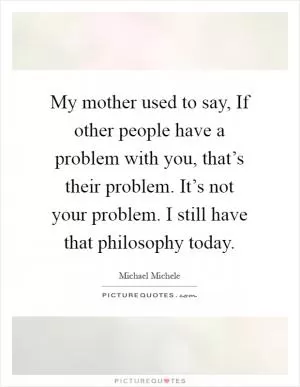 My mother used to say, If other people have a problem with you, that’s their problem. It’s not your problem. I still have that philosophy today Picture Quote #1