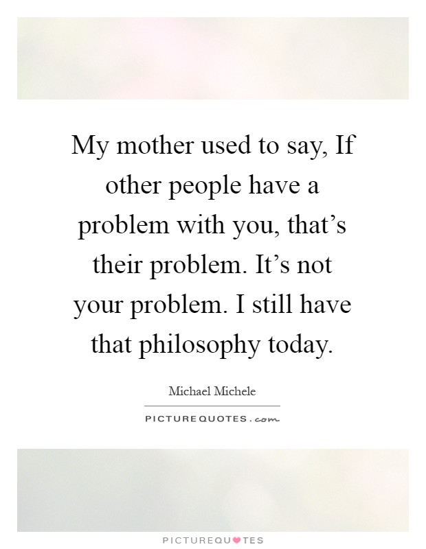 My mother used to say, If other people have a problem with you, that's their problem. It's not your problem. I still have that philosophy today Picture Quote #1