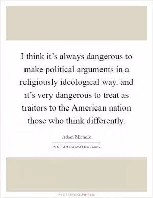 I think it’s always dangerous to make political arguments in a religiously ideological way. and it’s very dangerous to treat as traitors to the American nation those who think differently Picture Quote #1