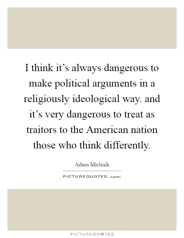 I think it's always dangerous to make political arguments in a religiously ideological way. and it's very dangerous to treat as traitors to the American nation those who think differently Picture Quote #1