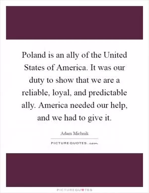 Poland is an ally of the United States of America. It was our duty to show that we are a reliable, loyal, and predictable ally. America needed our help, and we had to give it Picture Quote #1