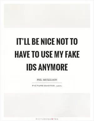 It’ll be nice not to have to use my fake IDs anymore Picture Quote #1