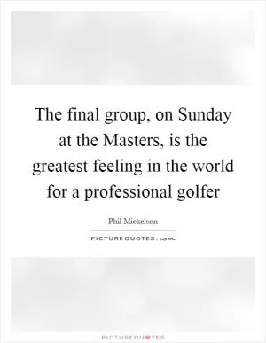 The final group, on Sunday at the Masters, is the greatest feeling in the world for a professional golfer Picture Quote #1
