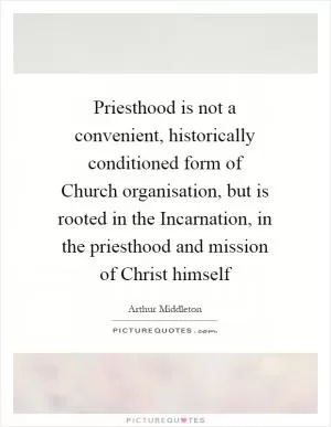 Priesthood is not a convenient, historically conditioned form of Church organisation, but is rooted in the Incarnation, in the priesthood and mission of Christ himself Picture Quote #1
