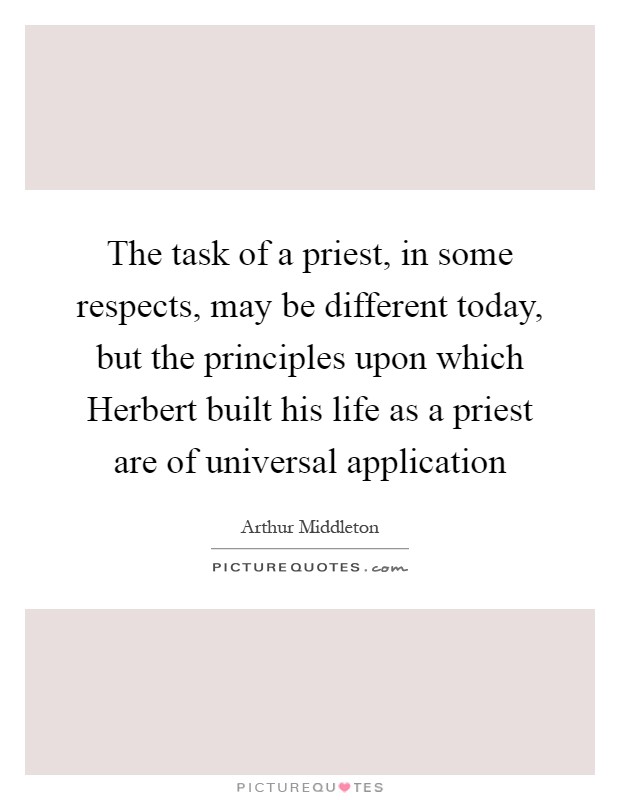 The task of a priest, in some respects, may be different today, but the principles upon which Herbert built his life as a priest are of universal application Picture Quote #1