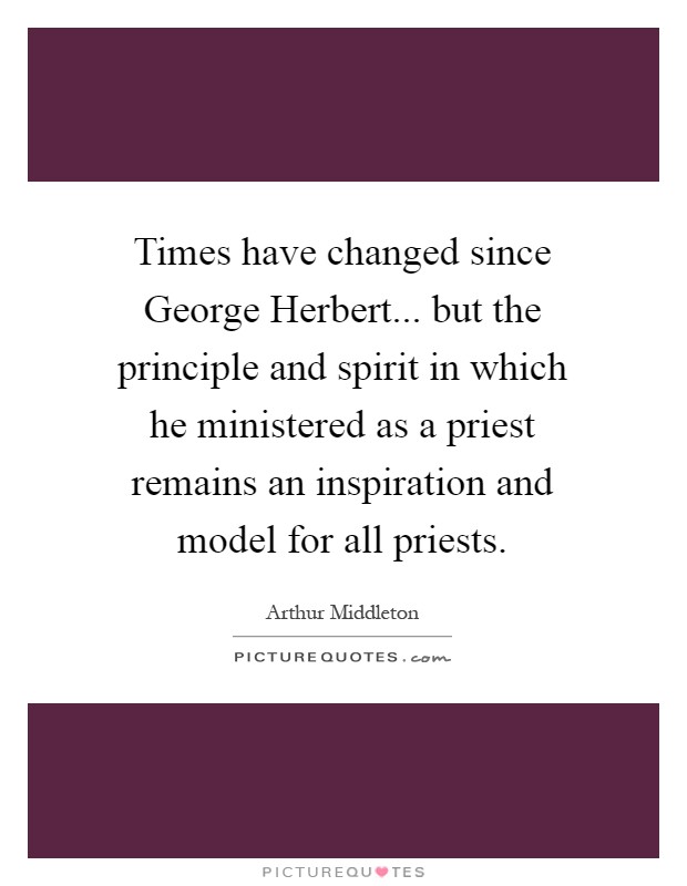 Times have changed since George Herbert... but the principle and spirit in which he ministered as a priest remains an inspiration and model for all priests Picture Quote #1