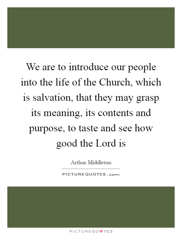 We are to introduce our people into the life of the Church, which is salvation, that they may grasp its meaning, its contents and purpose, to taste and see how good the Lord is Picture Quote #1